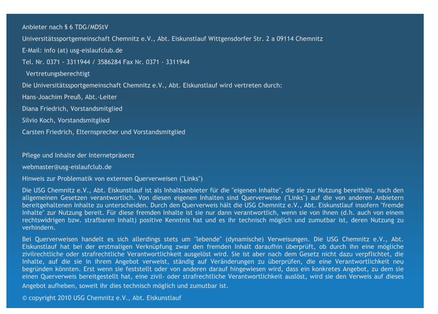 Anbieter nach  6 TDG/MDStV Universittssportgemeinschaft Chemnitz e.V., Abt. Eiskunstlauf Wittgensdorfer Str. 2 a 09114 Chemnitz  E-Mail: info (at) usg-eislaufclub.de  Tel. Nr. 0371 - 3311944 / 3586284 Fax Nr. 0371 - 3311944   Vertretungsberechtigt Die Universittssportgemeinschaft Chemnitz e.V., Abt. Eiskunstlauf wird vertreten durch: Hans-Joachim Preu, Abt.-Leiter  Diana Friedrich, Vorstandsmitglied  Silvio Koch, Vorstandsmitglied  Carsten Friedrich, Elternsprecher und Vorstandsmitglied     Pflege und Inhalte der Internetprsenz  webmaster@usg-eislaufclub.de   Hinweis zur Problematik von externen Querverweisen ("Links")  Die USG Chemnitz e.V., Abt. Eiskunstlauf ist als Inhaltsanbieter fr die "eigenen Inhalte", die sie zur Nutzung bereithlt, nach den allgemeinen Gesetzen verantwortlich. Von diesen eigenen Inhalten sind Querverweise ("Links") auf die von anderen Anbietern bereitgehaltenen Inhalte zu unterscheiden. Durch den Querverweis hlt die USG Chemnitz e.V., Abt. Eiskunstlauf insofern "fremde Inhalte" zur Nutzung bereit. Fr diese fremden Inhalte ist sie nur dann verantwortlich, wenn sie von ihnen (d.h. auch von einem rechtswidrigen bzw. strafbaren Inhalt) positive Kenntnis hat und es ihr technisch mglich und zumutbar ist, deren Nutzung zu verhindern. Bei Querverweisen handelt es sich allerdings stets um "lebende" (dynamische) Verweisungen. Die USG Chemnitz e.V., Abt. Eiskunstlauf hat bei der erstmaligen Verknpfung zwar den fremden Inhalt daraufhin berprft, ob durch ihn eine mgliche zivilrechtliche oder strafrechtliche Verantwortlichkeit ausgelst wird. Sie ist aber nach dem Gesetz nicht dazu verpflichtet, die Inhalte, auf die sie in ihrem Angebot verweist, stndig auf Vernderungen zu berprfen, die eine Verantwortlichkeit neu begrnden knnten. Erst wenn sie feststellt oder von anderen darauf hingewiesen wird, dass ein konkretes Angebot, zu dem sie einen Querverweis bereitgestellt hat, eine zivil- oder strafrechtliche Verantwortlichkeit auslst, wird sie den Verweis auf dieses Angebot aufheben, soweit ihr dies technisch mglich und zumutbar ist.      copyright 2010 USG Chemnitz e.V., Abt. Eiskunstlauf