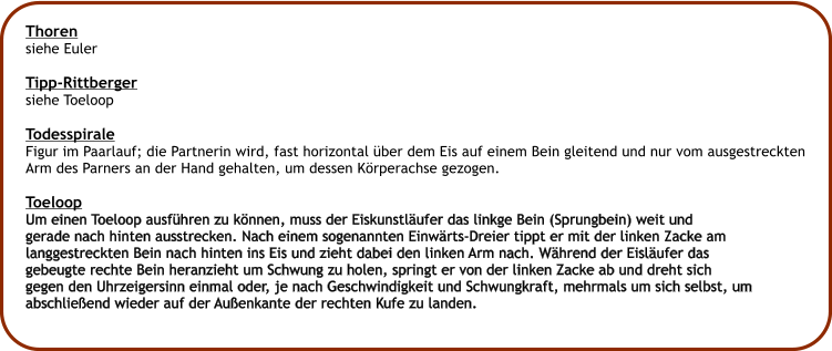 Thoren siehe Euler  Tipp-Rittberger siehe Toeloop  Todesspirale Figur im Paarlauf; die Partnerin wird, fast horizontal ber dem Eis auf einem Bein gleitend und nur vom ausgestreckten Arm des Parners an der Hand gehalten, um dessen Krperachse gezogen.  Toeloop Um einen Toeloop ausfhren zu knnen, muss der Eiskunstlufer das linkge Bein (Sprungbein) weit und  gerade nach hinten ausstrecken. Nach einem sogenannten Einwrts-Dreier tippt er mit der linken Zacke am langgestreckten Bein nach hinten ins Eis und zieht dabei den linken Arm nach. Whrend der Eislufer das  gebeugte rechte Bein heranzieht um Schwung zu holen, springt er von der linken Zacke ab und dreht sich  gegen den Uhrzeigersinn einmal oder, je nach Geschwindigkeit und Schwungkraft, mehrmals um sich selbst, um abschlieend wieder auf der Auenkante der rechten Kufe zu landen.