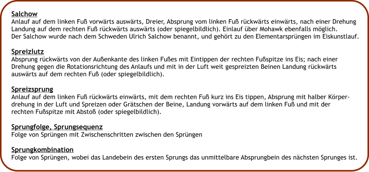 Salchow Anlauf auf dem linken Fu vorwrts auswrts, Dreier, Absprung vom linken Fu rckwrts einwrts, nach einer Drehung Landung auf dem rechten Fu rckwrts auswrts (oder spiegelbildlich). Einlauf ber Mohawk ebenfalls mglich. Der Salchow wurde nach dem Schweden Ulrich Salchow benannt, und gehrt zu den Elementarsprngen im Eiskunstlauf.  Spreizlutz Absprung rckwrts von der Auenkante des linken Fues mit Eintippen der rechten Fuspitze ins Eis; nach einer Drehung gegen die Rotationsrichtung des Anlaufs und mit in der Luft weit gespreizten Beinen Landung rckwrts auswrts auf dem rechten Fu (oder spiegelbildlich).  Spreizsprung Anlauf auf dem linken Fu rckwrts einwrts, mit dem rechten Fu kurz ins Eis tippen, Absprung mit halber Krper- drehung in der Luft und Spreizen oder Grtschen der Beine, Landung vorwrts auf dem linken Fu und mit der  rechten Fuspitze mit Absto (oder spiegelbildlich).  Sprungfolge, Sprungsequenz Folge von Sprngen mit Zwischenschritten zwischen den Sprngen  Sprungkombination Folge von Sprngen, wobei das Landebein des ersten Sprungs das unmittelbare Absprungbein des nchsten Sprunges ist.