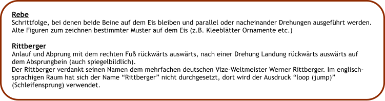 Rebe Schrittfolge, bei denen beide Beine auf dem Eis bleiben und parallel oder nacheinander Drehungen ausgefhrt werden. Alte Figuren zum zeichnen bestimmter Muster auf dem Eis (z.B. Kleebltter Ornamente etc.)  Rittberger Anlauf und Abprung mit dem rechten Fu rckwrts auswrts, nach einer Drehung Landung rckwrts auswrts auf dem Absprungbein (auch spiegelbildlich). Der Rittberger verdankt seinen Namen dem mehrfachen deutschen Vize-Weltmeister Werner Rittberger. Im englisch- sprachigen Raum hat sich der Name Rittberger nicht durchgesetzt, dort wird der Ausdruck loop (jump) (Schleifensprung) verwendet.