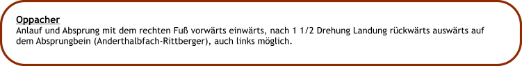 Oppacher Anlauf und Absprung mit dem rechten Fu vorwrts einwrts, nach 1 1/2 Drehung Landung rckwrts auswrts auf dem Absprungbein (Anderthalbfach-Rittberger), auch links mglich.