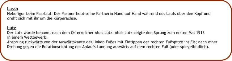 Lasso Hebefigur beim Paarlauf. Der Partner hebt seine Partnerin Hand auf Hand whrend des Laufs ber den Kopf und dreht sich mit ihr um die Krperachse.  Lutz Der Lutz wurde benannt nach dem sterreicher Alois Lutz. Alois Lutz zeigte den Sprung zum ersten Mal 1913 in einem Wettbewerb. Absprung rckwrts von der Auswrtskante des linken Fues mit Eintippen der rechten Fuspitze ins Eis; nach einer Drehung gegen die Rotationsrichtung des Anlaufs Landung auswrts auf dem rechten Fu (oder spiegelbildlich).