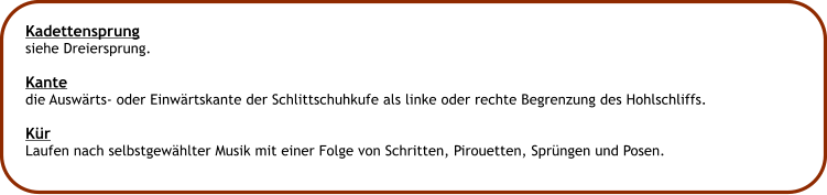 Kadettensprung siehe Dreiersprung.  Kante die Auswrts- oder Einwrtskante der Schlittschuhkufe als linke oder rechte Begrenzung des Hohlschliffs.  Kr Laufen nach selbstgewhlter Musik mit einer Folge von Schritten, Pirouetten, Sprngen und Posen.