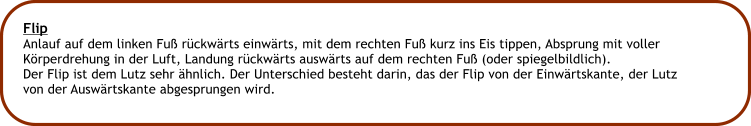 Flip Anlauf auf dem linken Fu rckwrts einwrts, mit dem rechten Fu kurz ins Eis tippen, Absprung mit voller Krperdrehung in der Luft, Landung rckwrts auswrts auf dem rechten Fu (oder spiegelbildlich). Der Flip ist dem Lutz sehr hnlich. Der Unterschied besteht darin, das der Flip von der Einwrtskante, der Lutz von der Auswrtskante abgesprungen wird.