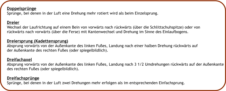 Doppelsprnge Sprnge, bei denen in der Luft eine Drehung mehr rotiert wird als beim Einzelsprung.  Dreier Wechsel der Laufrichtung auf einem Bein von vorwrts nach rckwrts (ber die Schlittschuhspitze) oder von rckwrts nach vorwrts (ber die Ferse) mit Kantenwechsel und Drehung im Sinne des Einlaufbogens.  Dreiersprung (Kadettensprung) Absprung vorwrts von der Auenkante des linken Fues, Landung nach einer halben Drehung rckwrts auf der Auenkante des rechten Fues (oder spiegelbildlich).  Dreifachaxel Absprung vorwrts von der Auenkante des linken Fues, Landung nach 3 1/2 Umdrehungen rckwrts auf der Auenkante des rechten Fues (oder spiegelbildlich).  Dreifachsprnge Sprnge, bei denen in der Luft zwei Drehungen mehr erfolgen als im entsprechenden Einfachsprung.