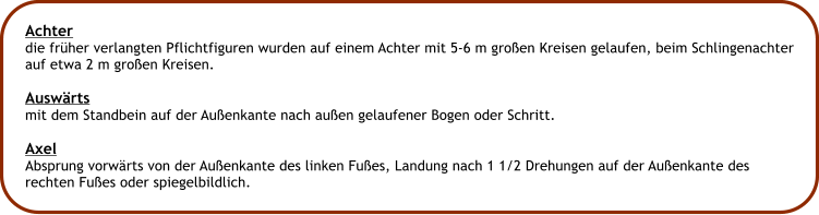 Achter die frher verlangten Pflichtfiguren wurden auf einem Achter mit 5-6 m groen Kreisen gelaufen, beim Schlingenachter auf etwa 2 m groen Kreisen.  Auswrts mit dem Standbein auf der Auenkante nach auen gelaufener Bogen oder Schritt.  Axel  Absprung vorwrts von der Auenkante des linken Fues, Landung nach 1 1/2 Drehungen auf der Auenkante des rechten Fues oder spiegelbildlich.